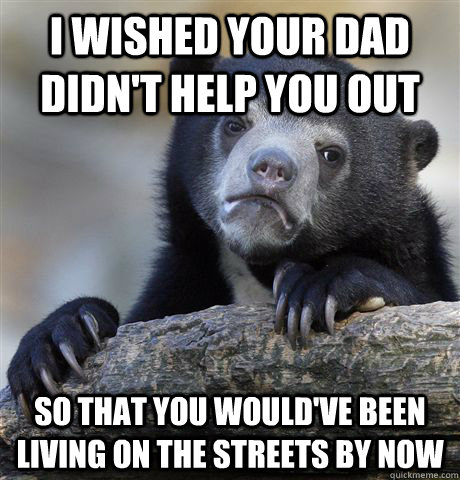 I wished your dad didn't help you out so that you would've been living on the streets by now  Confession Bear