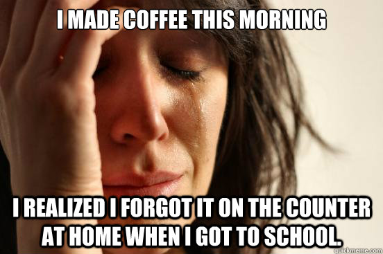 I made coffee this morning I realized I forgot it on the counter at home when I got to school.  First World Problems