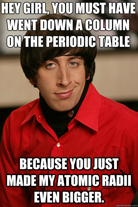Hey Girl, you must have went down a column on the periodic table  Because you just made my atomic radii even bigger. - Hey Girl, you must have went down a column on the periodic table  Because you just made my atomic radii even bigger.  Pickup Line Scientist