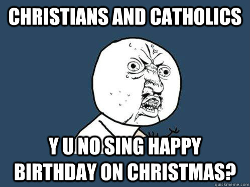CHRISTIANS AND CATHOLICS y u no SING HAPPY BIRTHDAY ON CHRISTMAS?  Y U No