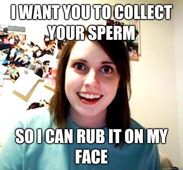 I want you to collect your sperm So I can rub it on my face  Overly Attached Girlfriend