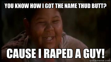 You know how I got the name Thud Butt? cause i raped a guy!  Thud Butt