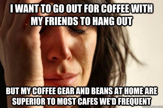 I WANT TO GO OUT FOR COFFEE WITH MY FRIENDS TO HANG OUT BUT MY COFFEE GEAR AND BEANS AT HOME ARE SUPERIOR TO MOST CAFES WE'D FREQUENT  First World Problems