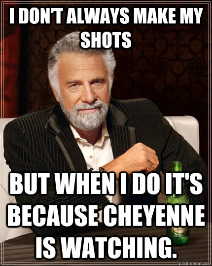 I don't always make my shots but when I do it's because Cheyenne is watching.  The Most Interesting Man In The World