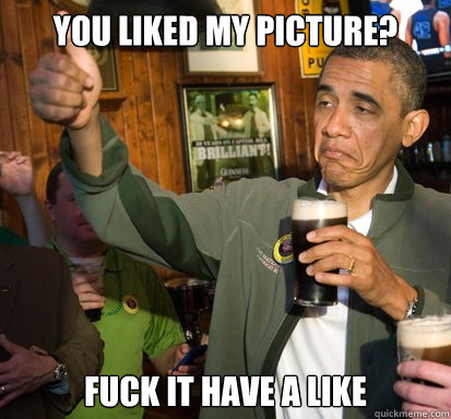 You liked my picture? Fuck it have a like  Upvote Obama