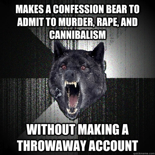 Makes a confession bear to admit to murder, rape, and cannibalism  without making a throwaway account  Insanity Wolf