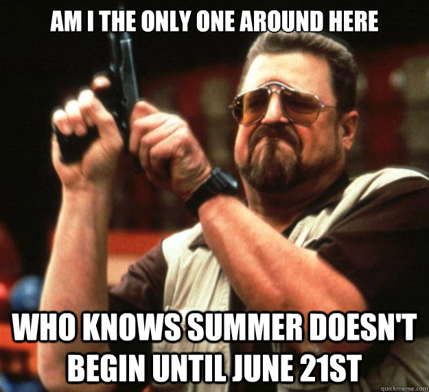 Am I THE ONLY ONE around here who knows summer doesn't begin until june 21st  Sad Walter