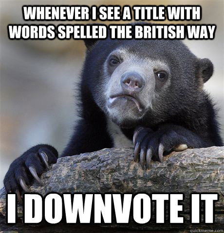 Whenever I see a title with words spelled the British Way I downvote it  Confession Bear