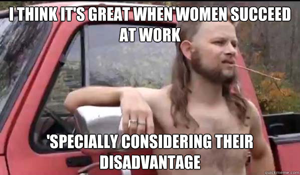 I think it's great when women succeed at work 'specially considering their disadvantage  Almost Politically Correct Redneck
