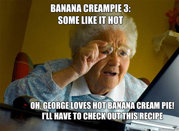 BANANA CREAMPIE 3:
SOME LIKE IT HOT OH, GEORGE LOVES HOT BANANA CREAM PIE! I'LL HAVE TO CHECK OUT THIS RECIPE - BANANA CREAMPIE 3:
SOME LIKE IT HOT OH, GEORGE LOVES HOT BANANA CREAM PIE! I'LL HAVE TO CHECK OUT THIS RECIPE  Grandma finds the Internet