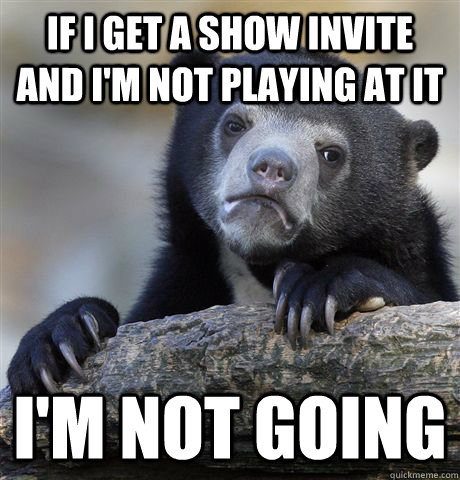 If i get a show invite and i'm not playing at it i'm not going  Confession Bear