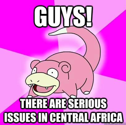 guys! there are serious issues in central africa  Slowpoke
