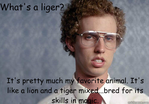 What's a liger? It's pretty much my favorite animal. It's like a lion and a tiger mixed…...bred for its skills in magic.  