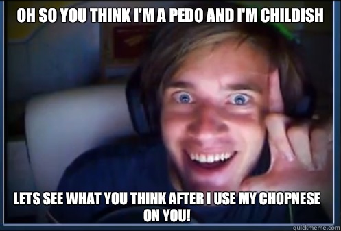 Oh so you think I'm a pedo and I'm childish Lets see what you think after I use my chopnese on you! - Oh so you think I'm a pedo and I'm childish Lets see what you think after I use my chopnese on you!  Misc