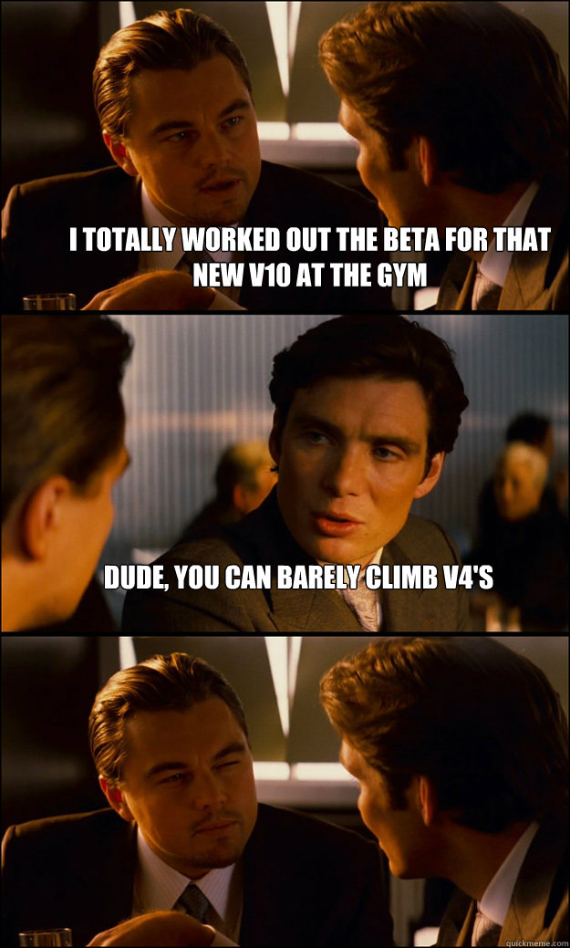 I totally worked out the beta for that new V10 at the gym Dude, you can barely climb V4's   Inception