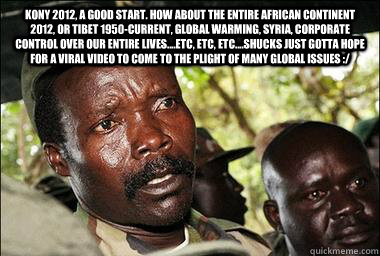Kony 2012, a good start. How about the entire African continent 2012, Or Tibet 1950-current, global warming, Syria, Corporate control over our entire lives....etc, etc, etc....shucks just gotta hope for a viral video to come to the plight of many global i  Scumbag Kony
