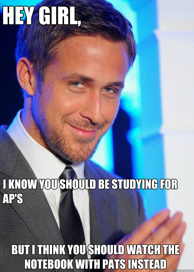 Hey Girl, I know you should be studying for Ap's But I think you should watch The Notebook with Pats instead  