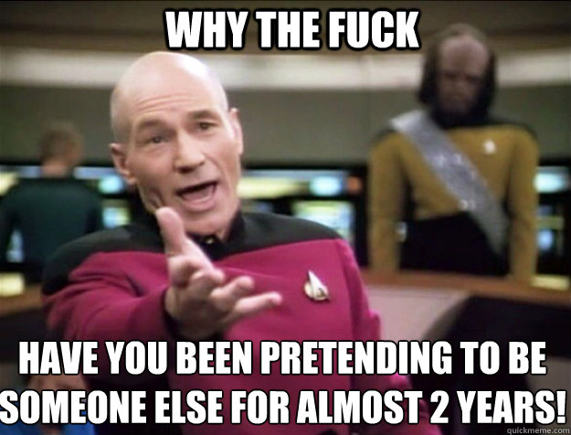 WHY THE FUCK Have you been pretending to be someone else for almost 2 years!  Piccard 2