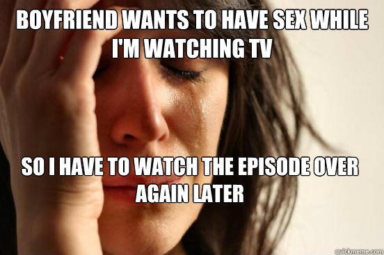 boyfriend wants to have sex while i'm watching tv so i have to watch the episode over again later  First World Problems