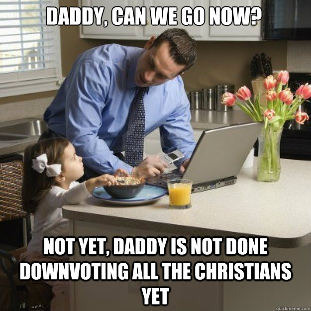 Daddy, CAN WE GO NOW? NOT YET, DADDY IS NOT DONE DOWNVOTING ALL THE CHRISTIANS YET  