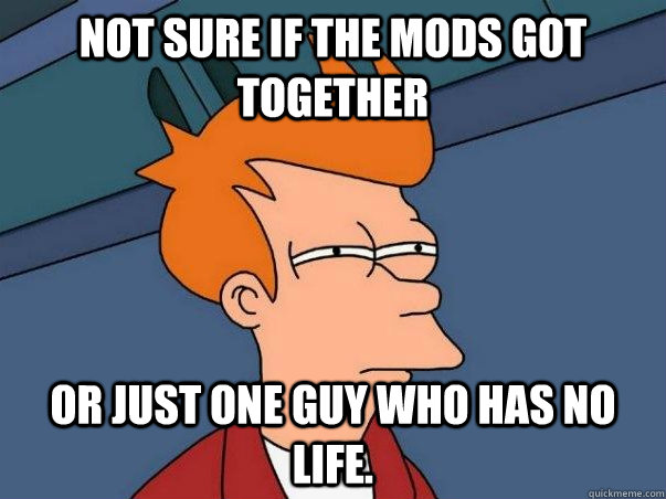 Not sure if the mods got together  or just one guy who has no life.   Not sure Fry