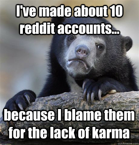 I've made about 10 reddit accounts... because I blame them for the lack of karma  Confession Bear