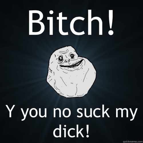 Bitch! Y you no suck my dick!  Forever Alone