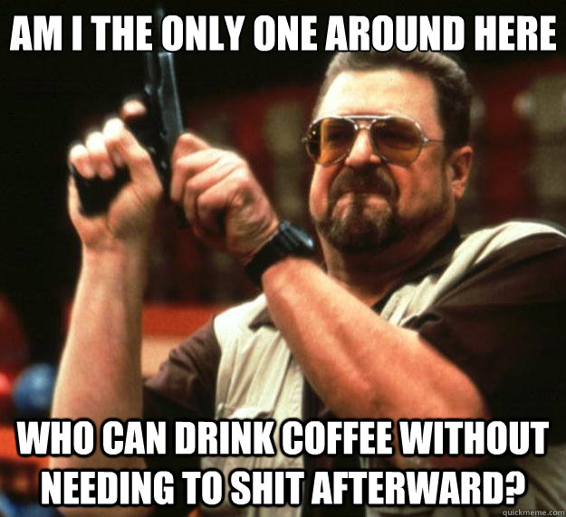 am I the only one around here who can drink coffee without needing to shit afterward?  Angry Walter