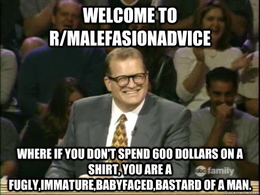 welcome to R/malefasionadvice Where if you don't spend 600 dollars on a shirt, you are a fugly,immature,babyfaced,bastard of a man.   
