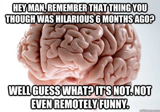 Hey man, remember that thing you though was hilarious 6 months ago? well guess what? It's not. not even remotely funny.  Scumbag Brain make you late to work