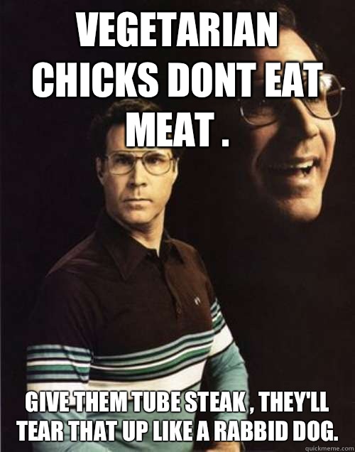 Vegetarian chicks dont eat meat . Give them Tube Steak , they'll tear that up like a rabbid dog. - Vegetarian chicks dont eat meat . Give them Tube Steak , they'll tear that up like a rabbid dog.  Misc