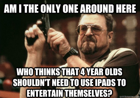 Am I the only one around here who thinks that 4 year olds shouldn't need to use ipads to entertain themselves?  Am I the only one