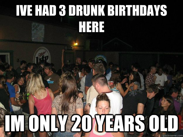 ive had 3 drunk birthdays here im only 20 years old  