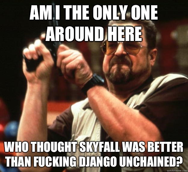 am I the only one around here Who thought Skyfall was better than fucking Django unchained?  Angry Walter