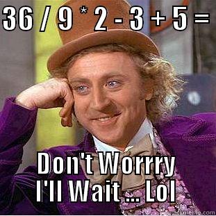 36 / 9 * 2 - 3 + 5 =  DON'T WORRRY I'LL WAIT ... LOL Creepy Wonka