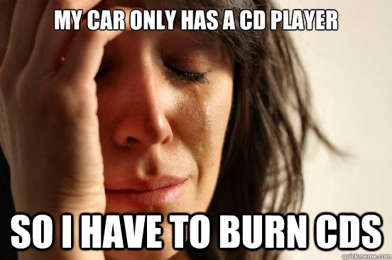 My car only has a CD player So I have to burn CDs  First World Problems