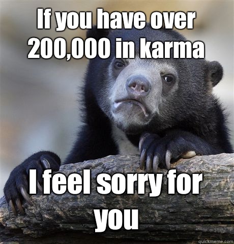 If you have over 200,000 in karma I feel sorry for you  Confession Bear