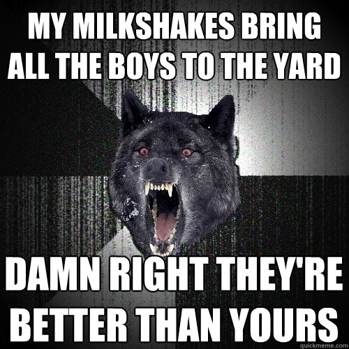 my milkshakes bring all the boys to the yard damn right they're better than yours  Insanity Wolf