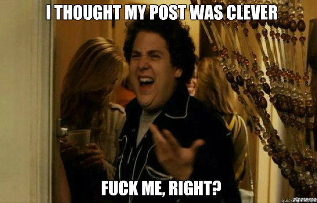 I thought my post was clever FUCK ME, RIGHT?  fuck me right