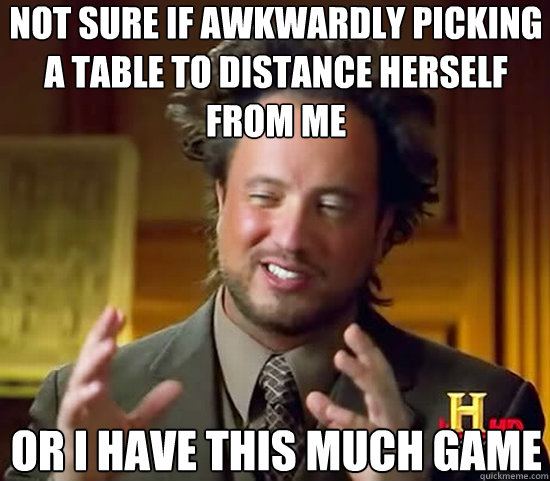 Not sure if awkwardly picking a table to distance herself from me or i have this much game - Not sure if awkwardly picking a table to distance herself from me or i have this much game  Ancient Aliens