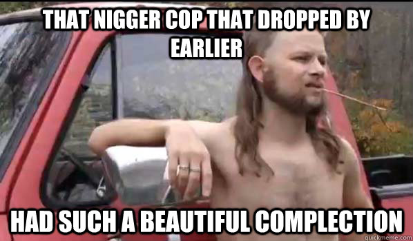 That Nigger cop that dropped by earlier had such a beautiful complection  Almost Politically Correct Redneck
