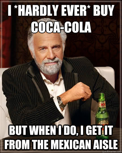 I *hardly ever* buy 
Coca-Cola but when I do, I get it from the mexican aisle  The Most Interesting Man In The World