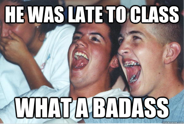 he was late to class what a badass  Immature High Schoolers