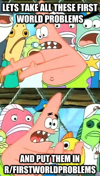 lets take all these first world problems and put them in r/firstworldproblems  Push it somewhere else Patrick