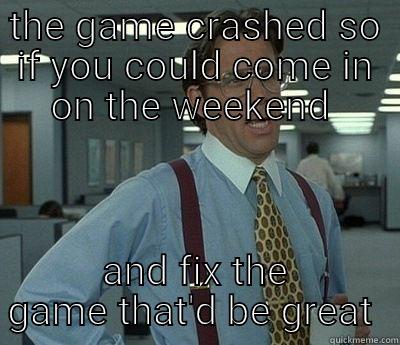 game crashed  - THE GAME CRASHED SO IF YOU COULD COME IN ON THE WEEKEND  AND FIX THE GAME THAT'D BE GREAT  Bill Lumbergh