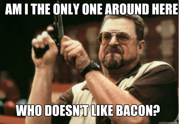 AM I THE ONLY ONE AROUND HERE  WHO DOESN'T LIKE BACON? - AM I THE ONLY ONE AROUND HERE  WHO DOESN'T LIKE BACON?  Misc
