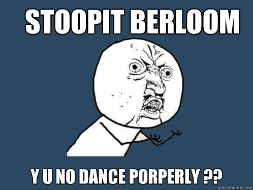 stoopit berloom y u no dance porperly ??  Y U No