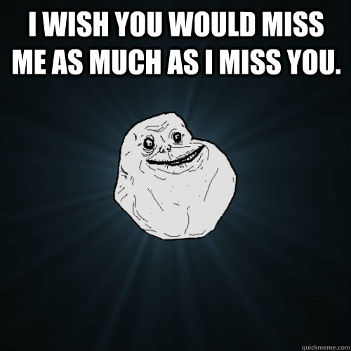 I wish you would miss me as much as I miss you.   Forever Alone