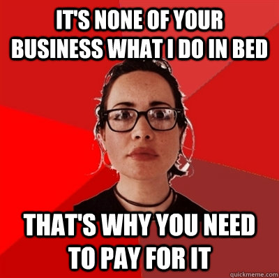 it's none of your business what I do in bed that's why you need to pay for it  Liberal Douche Garofalo