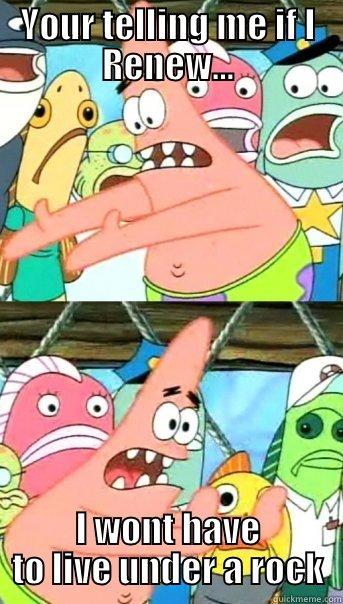 YOUR TELLING ME IF I RENEW... I WONT HAVE TO LIVE UNDER A ROCK Push it somewhere else Patrick